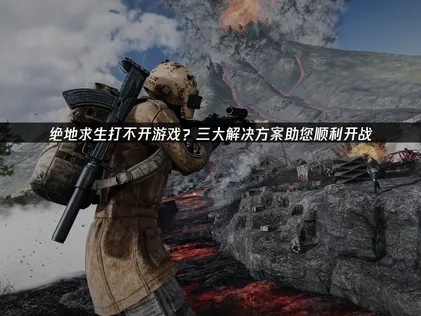绝地求生打不开游戏？一文带你高效排查与解决！