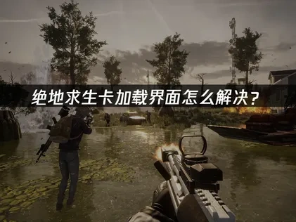 绝地求生卡加载界面？网络优化及其他高效解决方法详解！