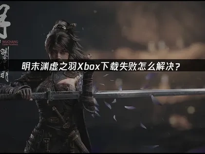 明末渊虚之羽Xbox下载失败原因分析及高效解决办法！