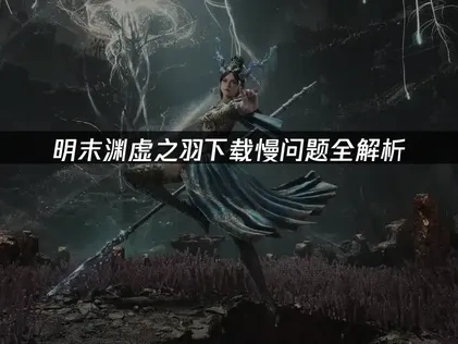 明末渊虚之羽下载慢问题的高效解决策略！
