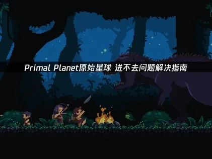 Primal Planet原始星球进不去游戏的原因及优化解决办法详解！
