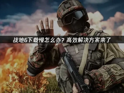 高效应对战地6下载慢的策略！