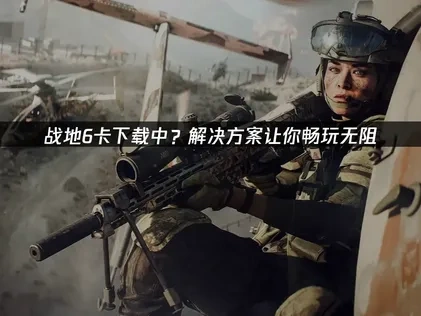 战地6卡下载中？解决方案让你畅玩无阻！