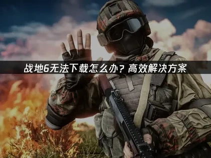 战地6无法下载的原因及高效解决策略！