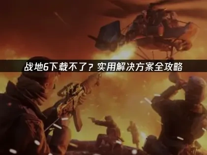 战地6下载不了怎么办：实用优化策略！