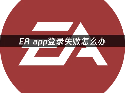 EA App登录失败原因深度解析与实用应对策略！