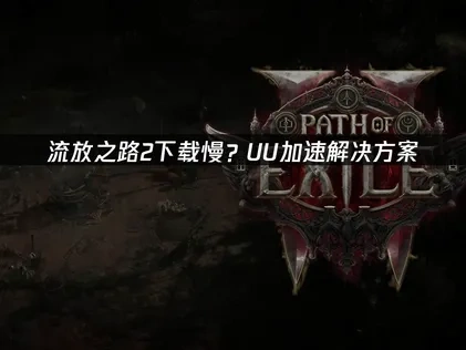 如何高效应对流放之路2下载慢问题！