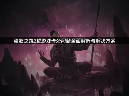 流放之路2进游戏卡死问题全面解析与解决方案！