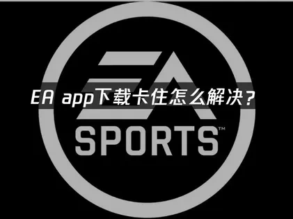 EA app下載卡住原因與高效解決方案！