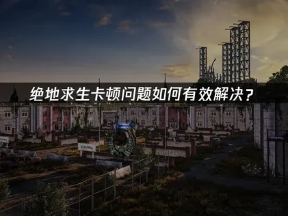 绝地求生卡顿问题深度解析与高效优化指南！