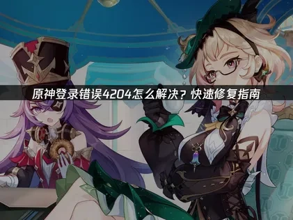 原神登录错误4204怎么解决？快速修复指南！