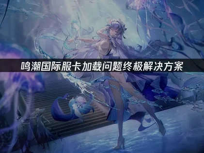 鸣潮国际服卡加载问题终极解决方案！