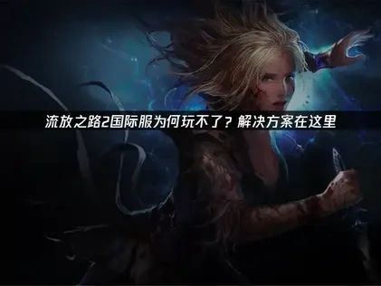 流放之路2国际服玩不了的原因与高效解决办法！