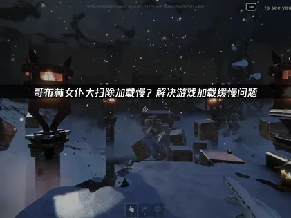 哥布林女仆大扫除加载慢的原因与优化方法详解！