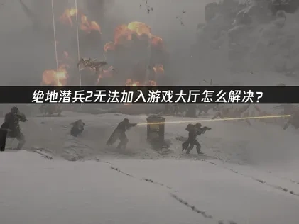 绝地潜兵2无法加入游戏大厅的问题深度解析与应对策略！
