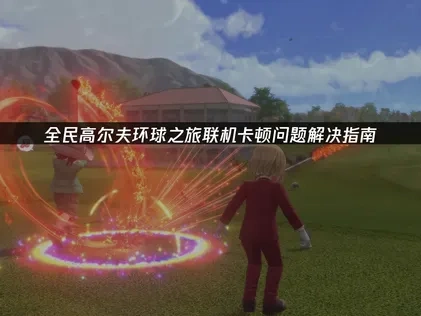 全民高尔夫环球之旅联机卡顿怎么办？