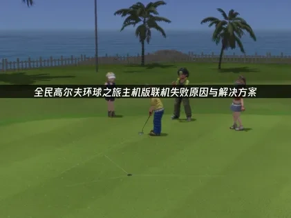 全民高尔夫环球之旅主机版主机联机失败？多维度优化助你畅玩！