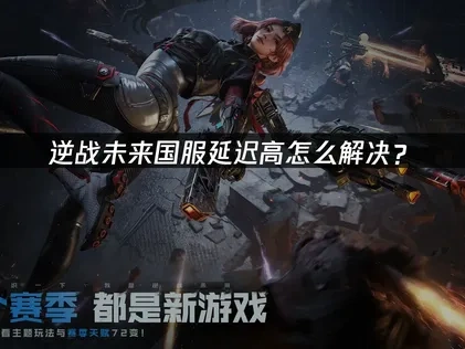 逆战未来国服延迟高原因分析与优化指南！
