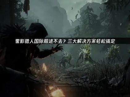 雾影猎人国际服进不去？三大解决方案轻松搞定！