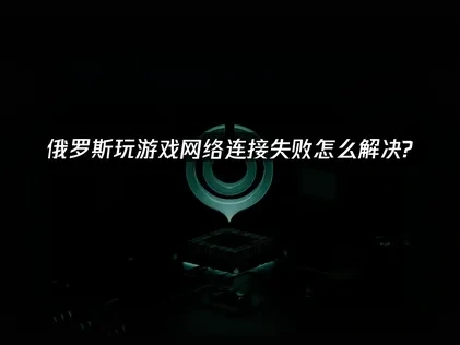 俄罗斯玩游戏网络连接失败问题优化指南！