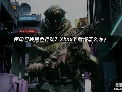 使命召唤黑色行动7Xbox下载慢问题解决指南！