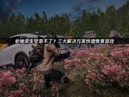 绝地求生登录不了？三大解决方案快速恢复游戏！