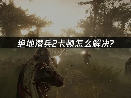 绝地潜兵2卡顿优化指南！深度分析与解决策略！
