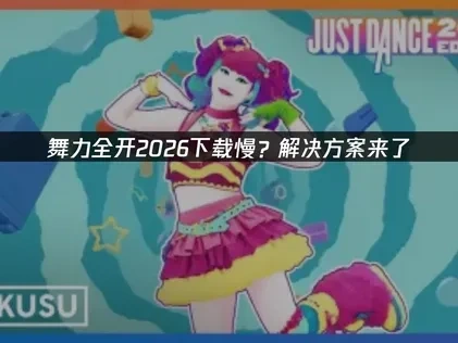 舞力全开2026下载慢？解决方案来了！