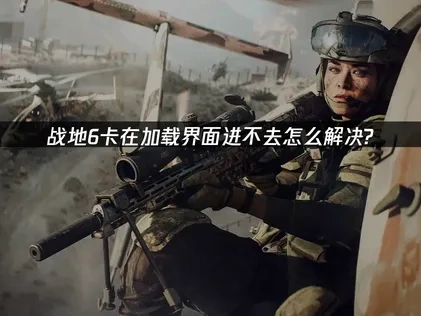 战地6卡加载进不去原因及高效解决方案深度解析！