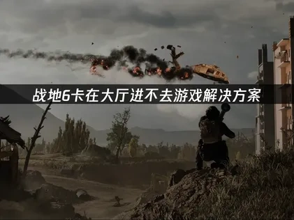 战地6卡在大厅进不去游戏原因与高效解决办法全分析！