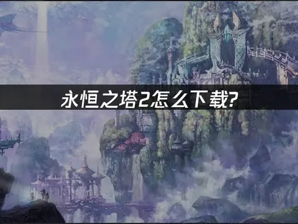 永恒之塔2怎么下载？账号创建与下载步骤超详细指南！