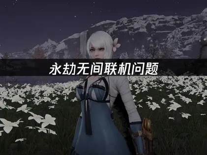 永劫无间如何避免联机问题？解决延迟畅享武侠竞技！