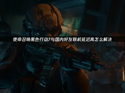 使命召唤黑色行动7与国内好友联机延迟高优化实战指南！