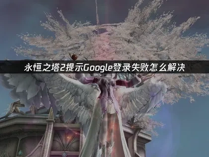 永恒之塔2purple提示Google登录失败问题解决指南！