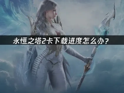 永恒之塔2卡下载进度原因与高效解决方法！