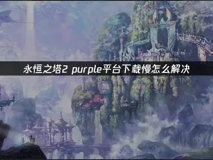 永恒之塔2purple平台下载慢指南：解决缓慢问题！