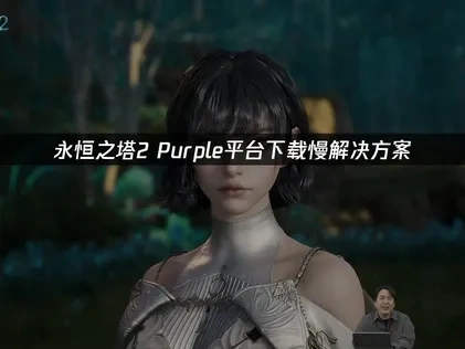 永恒之塔2purple平台下载慢优化策略！