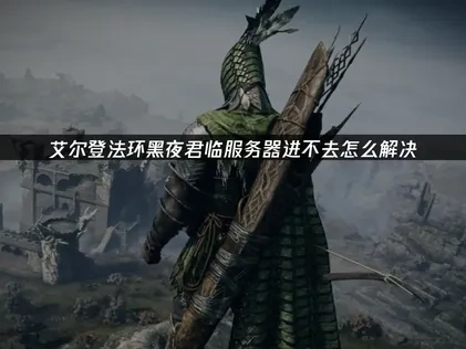 艾尔登法环黑夜君临服服务器进不去全方位排查与修复指南！