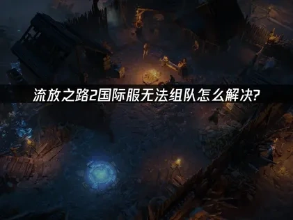 流放之路2国际服无法组队怎么解决？快速修复指南！