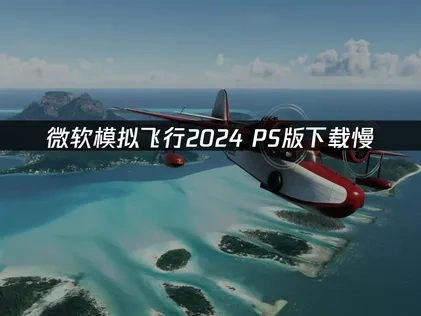 微软模拟飞行2024 PS版下载慢：解决方案与优化指南！