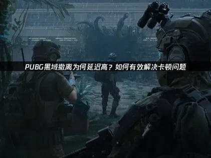 pubg黑域撤离延迟高原因分析及网络优化全攻略！