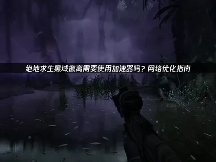 绝地求生黑域撤离需要使用加速器吗？UU优化全攻略！