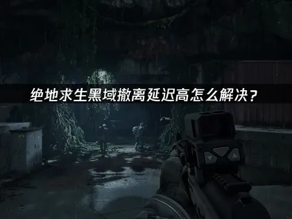 绝地求生黑域撤离延迟高问题的全面解决指南！