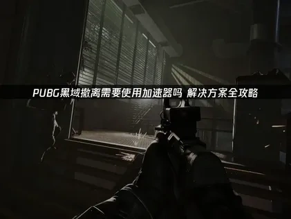 pubg黑域撤离需要使用加速器吗？解决方案全攻略！