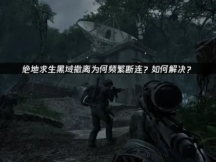 绝地求生黑域撤离断连问题终极解决指南！