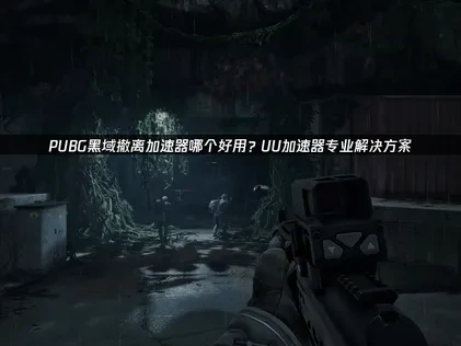 PUBG黑域撤离加速器哪个好？UU加速器推荐与技巧！