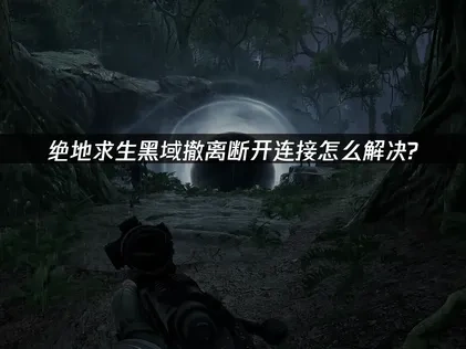 绝地求生黑域撤离断开连接怎么解决？高效网络优化指南！