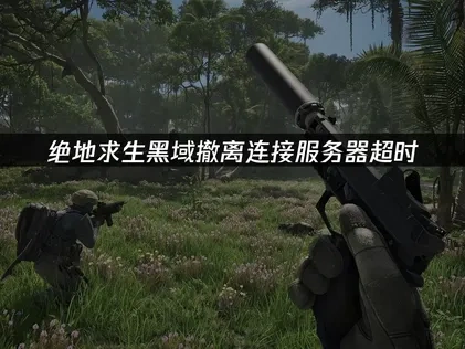绝地求生黑域撤离连接服务器超时原因与解决方案详解！