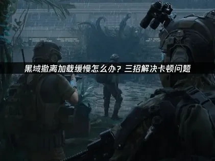 黑域撤离加载缓慢原因与提速实用方法详解！