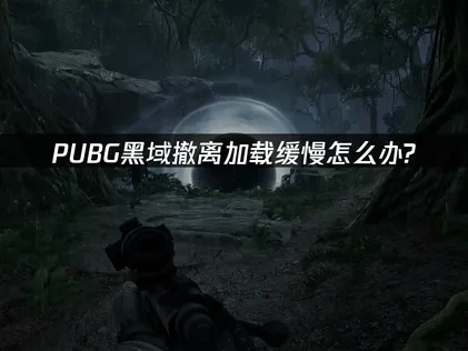 PUBG黑域撤离加载缓慢怎么办？5个有效解决方案！